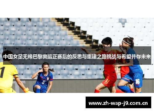 中国女足无缘巴黎奥运正赛后的反思与重建之路挑战与希望并存未来 中国女足无缘巴黎奥运正赛后的反思与重建之路挑战与希望并存未来
