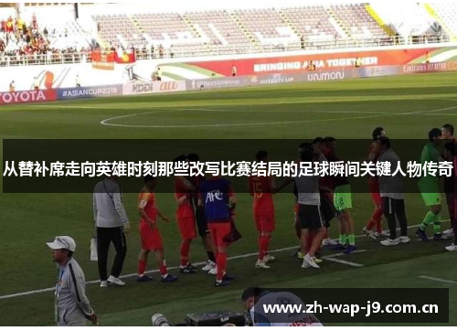 从替补席走向英雄时刻那些改写比赛结局的足球瞬间关键人物传奇 从替补席走向英雄时刻那些改写比赛结局的足球瞬间关键人物传奇