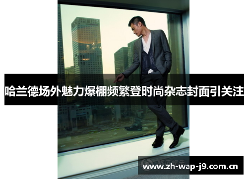 哈兰德场外魅力爆棚频繁登时尚杂志封面引关注 哈兰德场外魅力爆棚频繁登时尚杂志封面引关注
