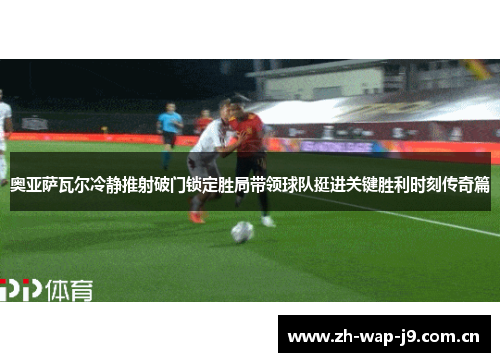 奥亚萨瓦尔冷静推射破门锁定胜局带领球队挺进关键胜利时刻传奇篇 奥亚萨瓦尔冷静推射破门锁定胜局带领球队挺进关键胜利时刻传奇篇